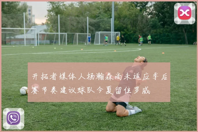开拓者媒体人杨瀚森尚未适应季后赛节奏建议球队今夏留住罗威