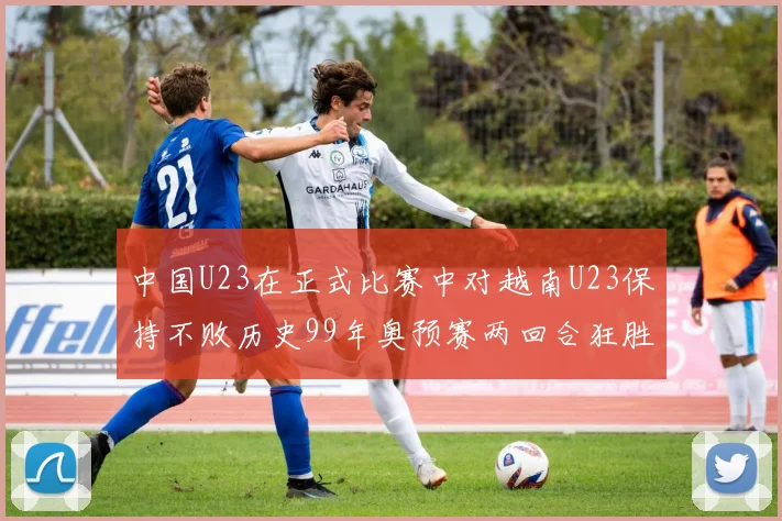 中国U23在正式比赛中对越南U23保持不败历史99年奥预赛两回合狂胜7-0