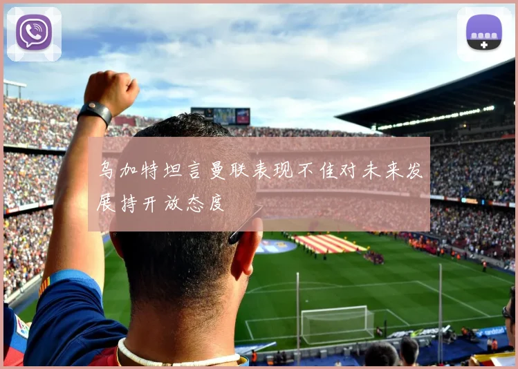 乌加特坦言曼联表现不佳对未来发展持开放态度
