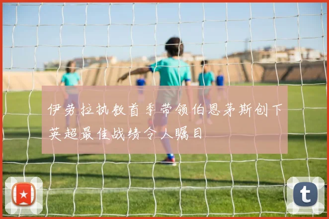 伊劳拉执教首季带领伯恩茅斯创下英超最佳战绩令人瞩目