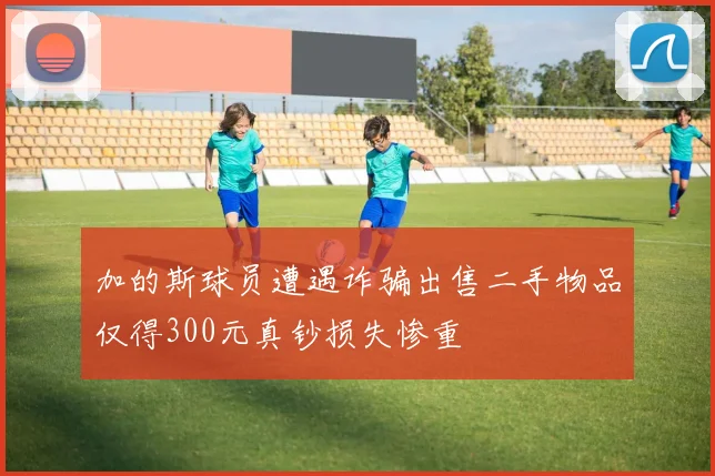 加的斯球员遭遇诈骗出售二手物品仅得300元真钞损失惨重