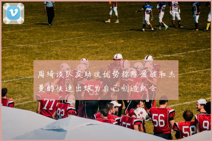 周琦谈队友助攻优势称陈盈骏和杰曼的快速出球为自己创造机会