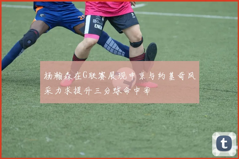 杨瀚森在G联赛展现申京与约基奇风采力求提升三分球命中率