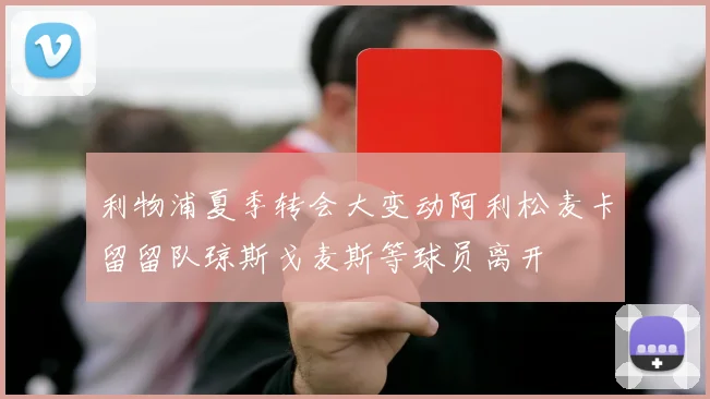 利物浦夏季转会大变动阿利松麦卡留留队琼斯戈麦斯等球员离开