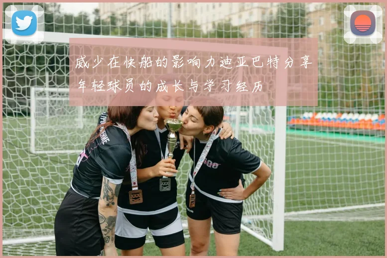 威少在快船的影响力迪亚巴特分享年轻球员的成长与学习经历