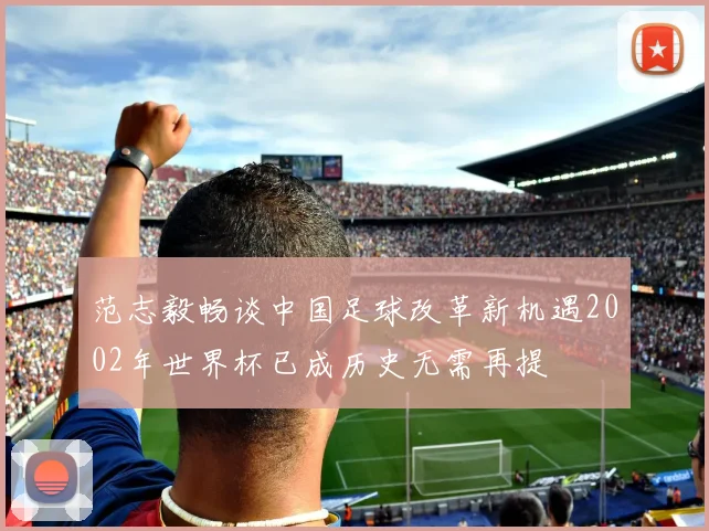 范志毅畅谈中国足球改革新机遇2002年世界杯已成历史无需再提