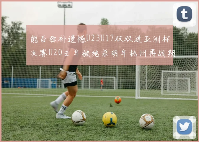 能否弥补遗憾U23U17双双进亚洲杯决赛U20去年被绝杀明年杭州再战期待辉煌