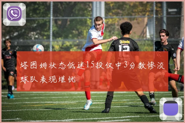 塔图姆状态低迷15投仅中3分数惨淡球队表现堪忧